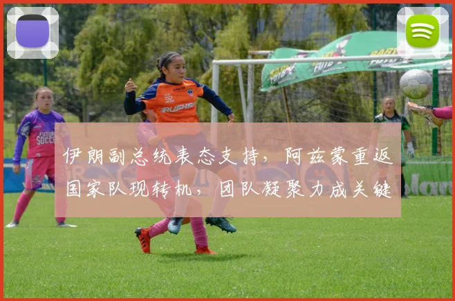 伊朗副总统表态支持,阿兹蒙重返国家队现转机,团队凝聚力成关键