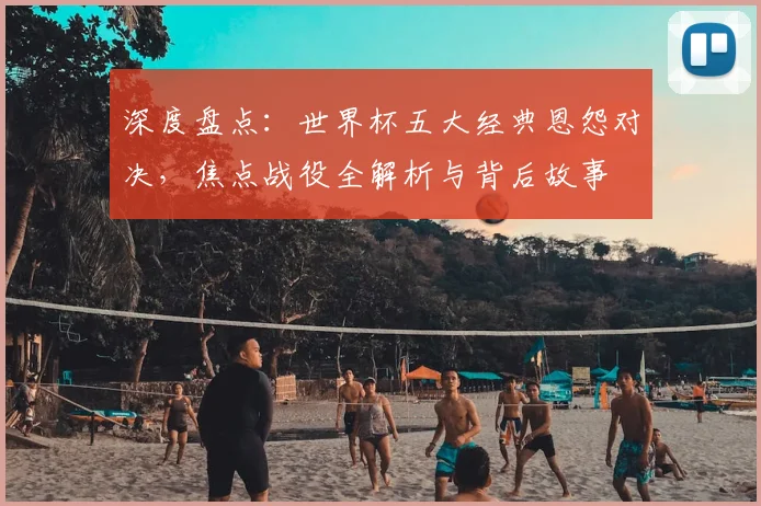 深度盘点:世界杯五大经典恩怨对决,焦点战役全解析与背后故事